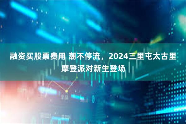 融资买股票费用 潮不停流，2024三里屯太古里摩登派对新生登场