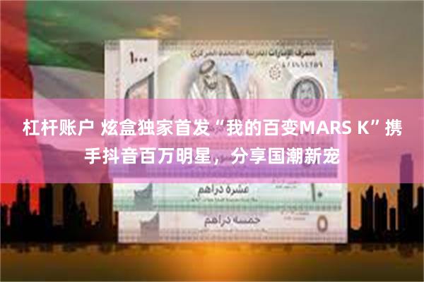 杠杆账户 炫盒独家首发“我的百变MARS K”携手抖音百万明星，分享国潮新宠