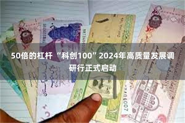 50倍的杠杆 “科创100”2024年高质量发展调研行正式启动