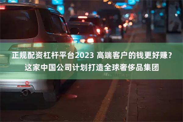 正规配资杠杆平台2023 高端客户的钱更好赚？这家中国公司计划打造全球奢侈品集团