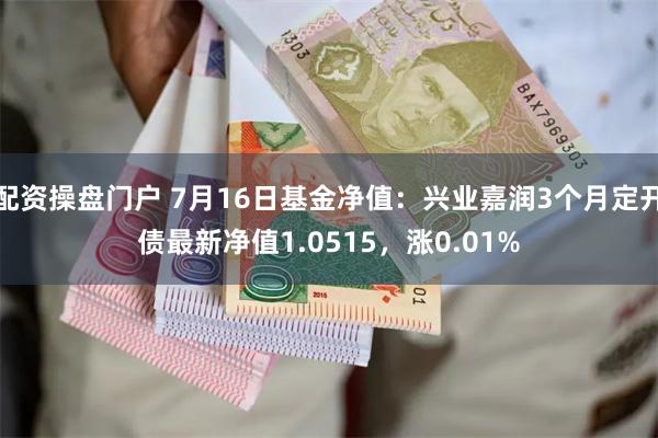 配资操盘门户 7月16日基金净值：兴业嘉润3个月定开债最新净值1.0515，涨0.01%