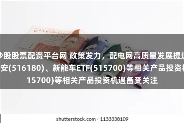 炒股股票配资平台网 政策发力，配电网高质量发展提速，光伏ETF平安(516180)、新能车ETF(515700)等相关产品投资机遇备受关注