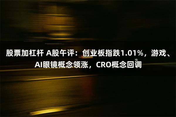 股票加杠杆 A股午评：创业板指跌1.01%，游戏、AI眼镜概念领涨，CRO概念回调