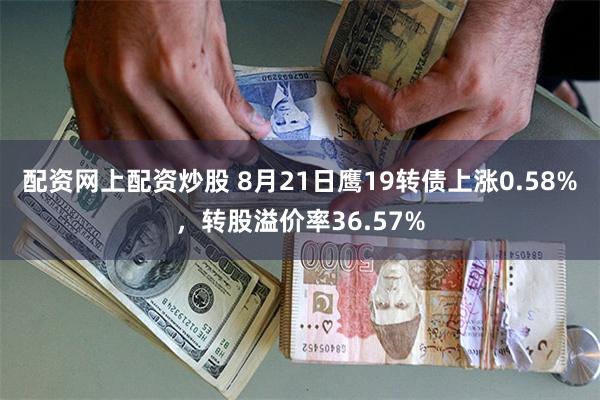 配资网上配资炒股 8月21日鹰19转债上涨0.58%，转股溢价率36.57%