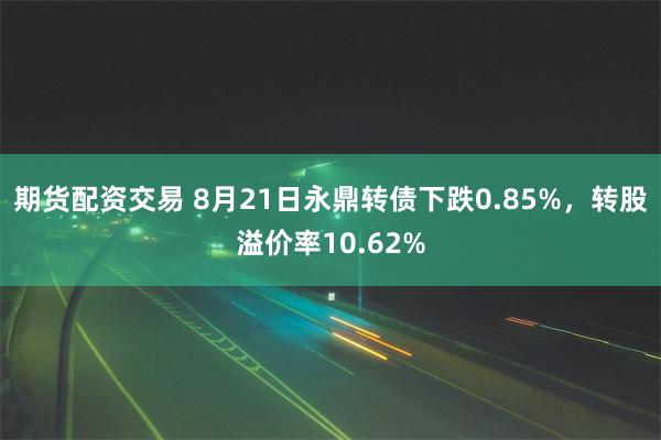 期货配资交易 8月21日永鼎转债下跌0.85%，转股溢价率10.62%