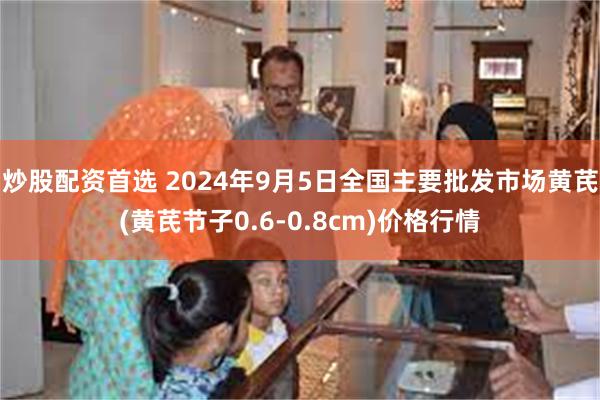 炒股配资首选 2024年9月5日全国主要批发市场黄芪(黄芪节子0.6-0.8cm)价格行情