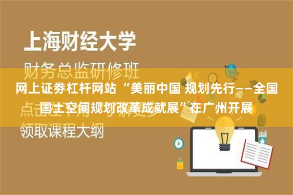 网上证劵杠杆网站 “美丽中国 规划先行——全国国土空间规划改革成就展”在广州开展