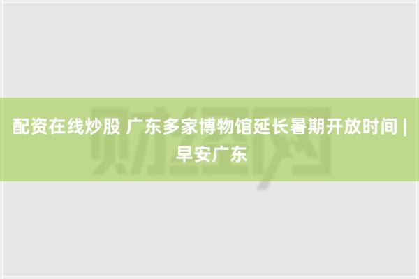 配资在线炒股 广东多家博物馆延长暑期开放时间 | 早安广东