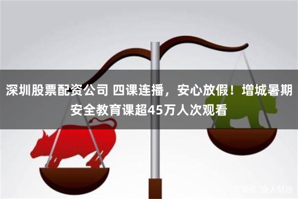 深圳股票配资公司 四课连播，安心放假！增城暑期安全教育课超45万人次观看