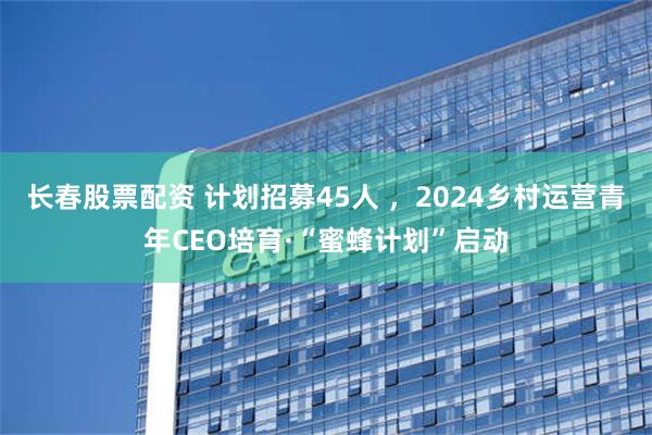 长春股票配资 计划招募45人 ，2024乡村运营青年CEO培育·“蜜蜂计划”启动