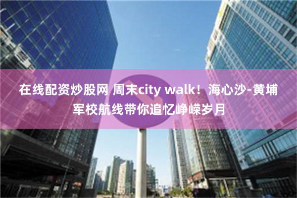 在线配资炒股网 周末city walk！海心沙-黄埔军校航线带你追忆峥嵘岁月