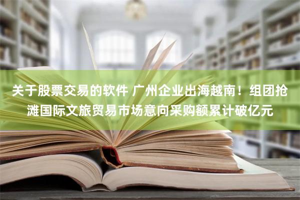 关于股票交易的软件 广州企业出海越南！组团抢滩国际文旅贸易市场意向采购额累计破亿元