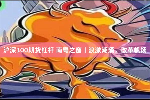 沪深300期货杠杆 南粤之窗丨浪激潮涌，改革帆扬