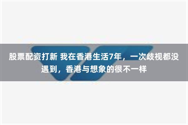 股票配资打新 我在香港生活7年，一次歧视都没遇到，香港与想象的很不一样