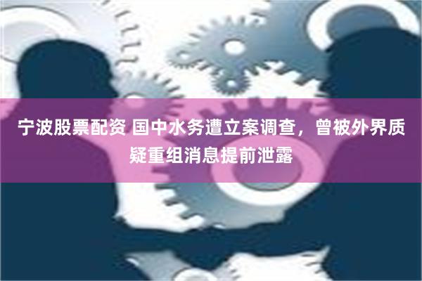 宁波股票配资 国中水务遭立案调查，曾被外界质疑重组消息提前泄露