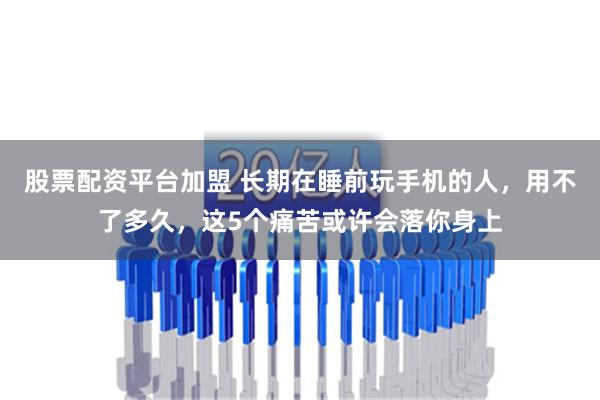 股票配资平台加盟 长期在睡前玩手机的人，用不了多久，这5个痛苦或许会落你身上