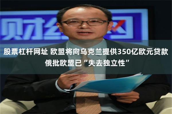 股票杠杆网址 欧盟将向乌克兰提供350亿欧元贷款 俄批欧盟已“失去独立性”