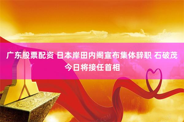 广东股票配资 日本岸田内阁宣布集体辞职 石破茂今日将接任首相