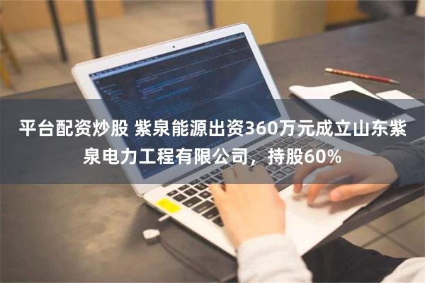 平台配资炒股 紫泉能源出资360万元成立山东紫泉电力工程有限公司，持股60%