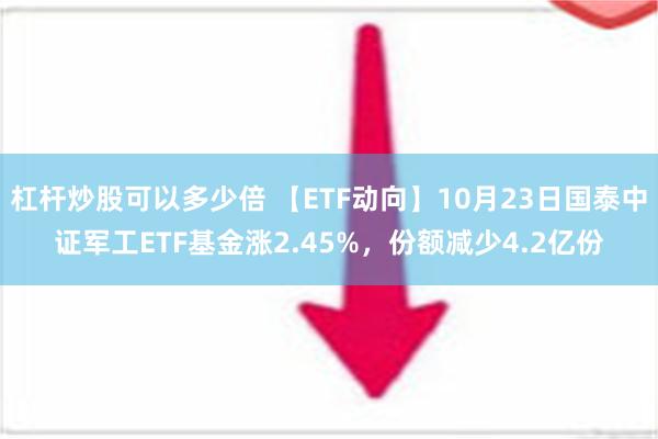 杠杆炒股可以多少倍 【ETF动向】10月23日国泰中证军工ETF基金涨2.45%，份额减少4.2亿份