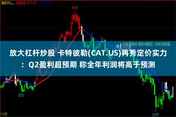 放大杠杆炒股 卡特彼勒(CAT.US)再秀定价实力：Q2盈利超预期 称全年利润将高于预测