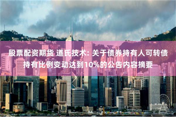 股票配资期货 道氏技术: 关于债券持有人可转债持有比例变动达到10%的公告内容摘要