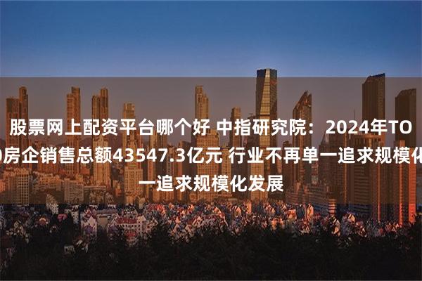 股票网上配资平台哪个好 中指研究院：2024年TOP100房企销售总额43547.3亿元 行业不再单一追求规模化发展