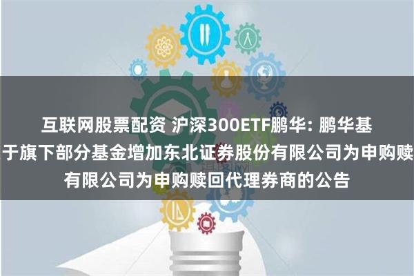 互联网股票配资 沪深300ETF鹏华: 鹏华基金管理有限公司关于旗下部分基金增加东北证券股份有限公司为申购赎回代理券商的公告