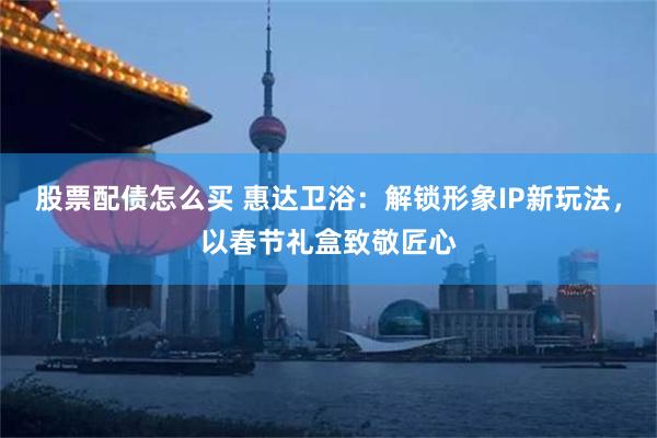 股票配债怎么买 惠达卫浴：解锁形象IP新玩法，以春节礼盒致敬匠心