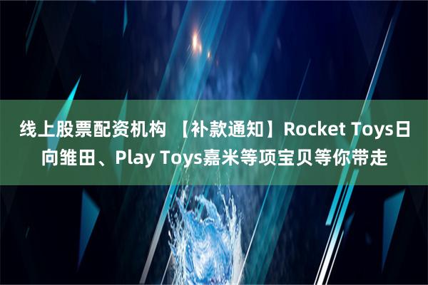 线上股票配资机构 【补款通知】Rocket Toys日向雏田、Play Toys嘉米等项宝贝等你带走